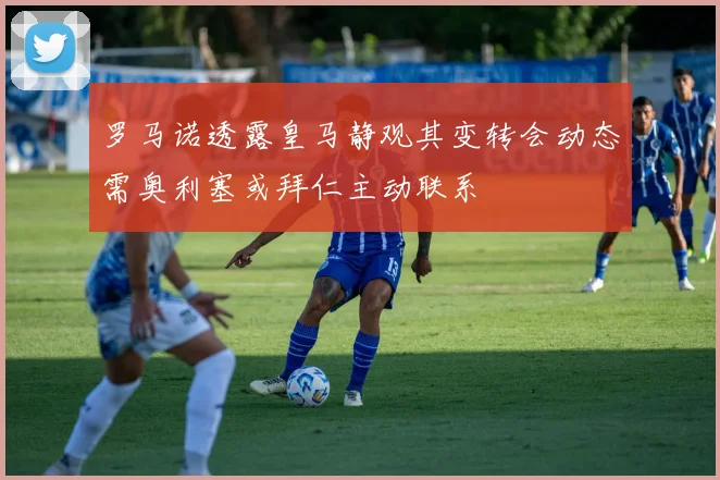 罗马诺透露皇马静观其变转会动态需奥利塞或拜仁主动联系